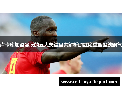 卢卡库加盟曼联的五大关键因素解析助红魔重塑锋线霸气