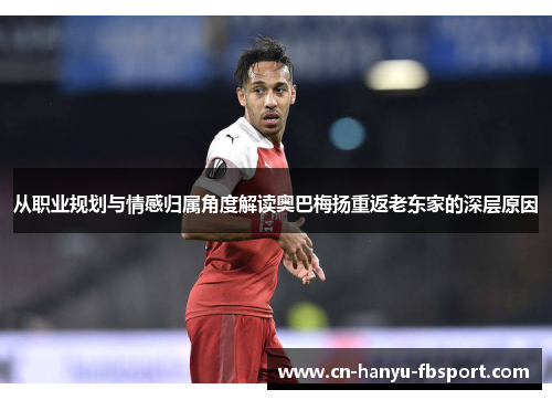 从职业规划与情感归属角度解读奥巴梅扬重返老东家的深层原因