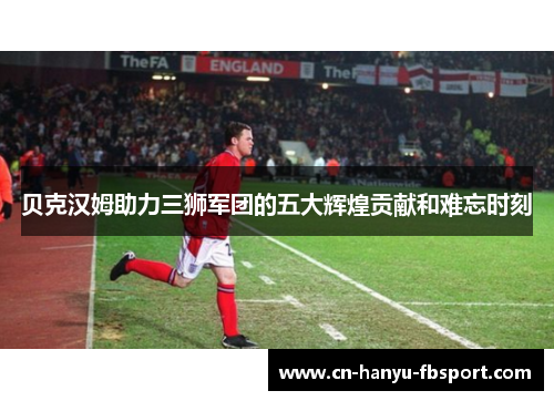 贝克汉姆助力三狮军团的五大辉煌贡献和难忘时刻
