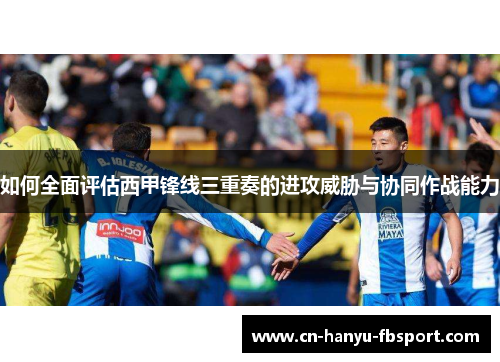 如何全面评估西甲锋线三重奏的进攻威胁与协同作战能力 如何全面评估西甲锋线三重奏的进攻威胁与协同作战能力