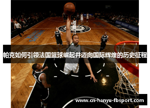 帕克如何引领法国篮球崛起并迈向国际辉煌的历史征程