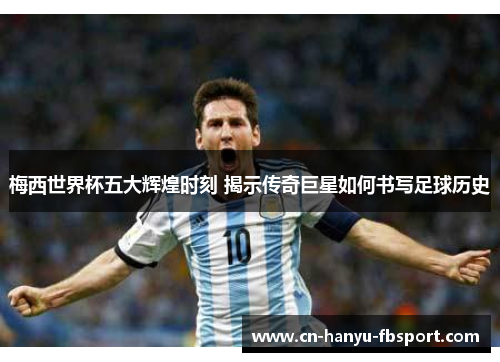 梅西世界杯五大辉煌时刻 揭示传奇巨星如何书写足球历史