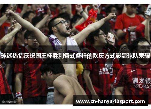 球迷热情庆祝国王杯胜利各式各样的欢庆方式彰显球队荣耀 球迷热情庆祝国王杯胜利各式各样的欢庆方式彰显球队荣耀