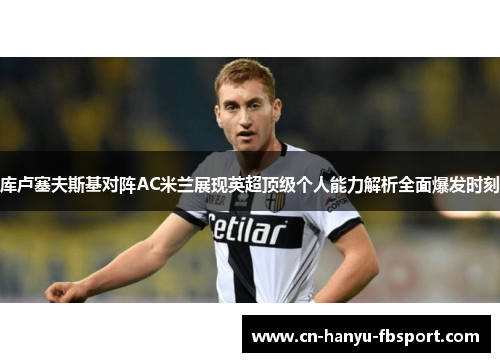 库卢塞夫斯基对阵AC米兰展现英超顶级个人能力解析全面爆发时刻 库卢塞夫斯基对阵AC米兰展现英超顶级个人能力解析全面爆发时刻
