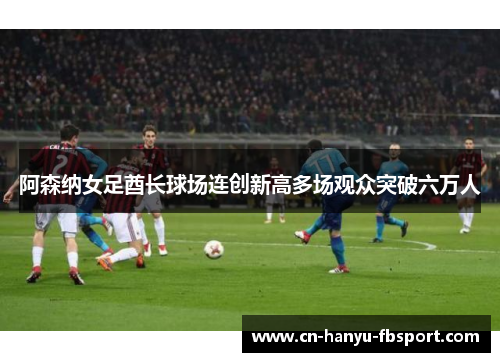 阿森纳女足酋长球场连创新高多场观众突破六万人